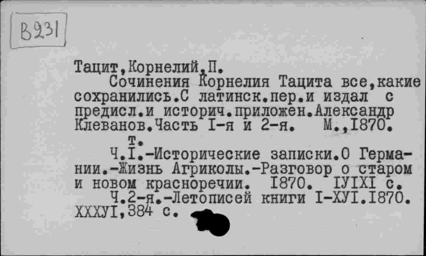 ﻿ьа,зі
Тацит,Корнелий,П.
Сочинения Корнелия Тацита все,какие сохранились.С латинск.пер.и издал с предисл.и историч.приложен.Александр Клеванов.Часть I-я и 2-я.	М.,1870.
т.
Ч.І.-Исторические записки.О Германии. -Жизнь Агриколы.-Разговор о старом и новом красноречии. 1870. ІУІХІ с.
Ч.2-я.-Летописей книги І-ХУІ.І87О. ШУ1,384 с.